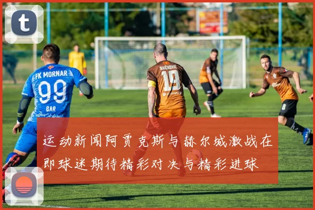 运动新闻阿贾克斯与赫尔城激战在即球迷期待精彩对决与精彩进球