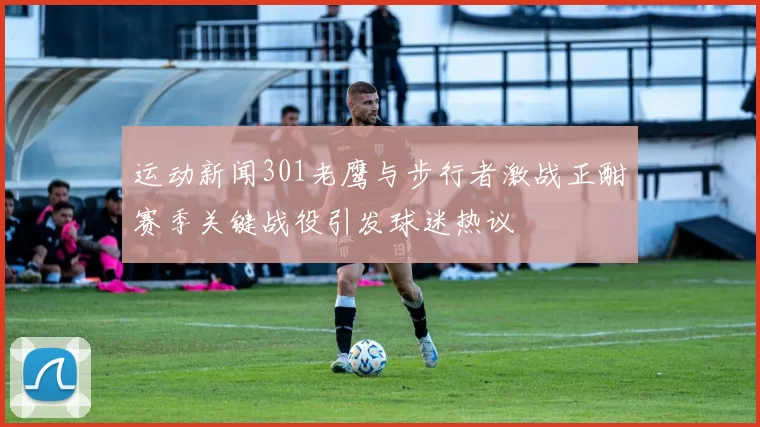 运动新闻301老鹰与步行者激战正酣赛季关键战役引发球迷热议