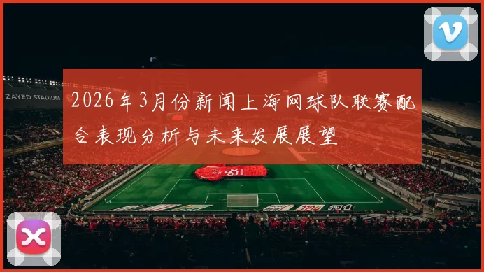 2026年3月份新闻上海网球队联赛配合表现分析与未来发展展望