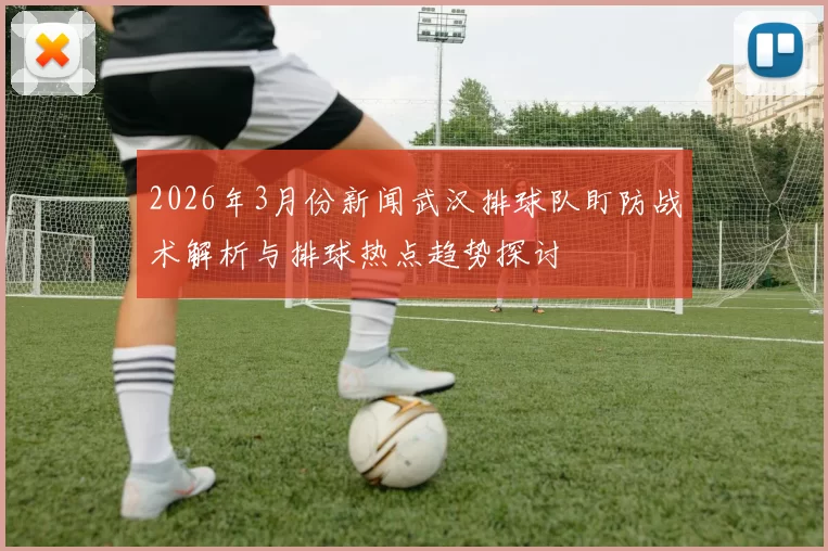 2026年3月份新闻武汉排球队盯防战术解析与排球热点趋势探讨