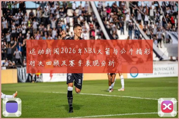 运动新闻2026年NBA火箭与公牛精彩对决回顾及赛季表现分析