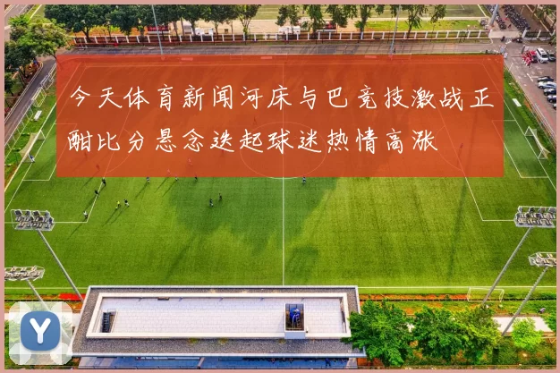 今天体育新闻河床与巴竞技激战正酣比分悬念迭起球迷热情高涨